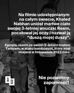 Czarno-biała grafika z dwojgiem dzieci i tekstem: „Na filmie udostępnianym na całym świecie Khaled Nabhan uniósł martwe ciało swojej 3-letniej wnuczki Reem, pocałował jej oczy i nazwał ją «duszą mojej duszy». Zginęła razem ze swoim 5-letnim bratem Tariqiem w ataku bombowym w listopadzie 2023 roku. Nie pozwólmy zapomnieć!”, logo Akcji Demokracji